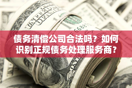 武汉债务清偿公司合法吗？如何识别正规债务处理服务商？