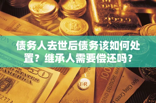 武汉债务人去世后债务该如何处置？继承人需要偿还吗？