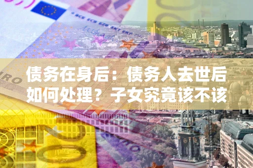 武汉债务在身后：债务人去世后如何处理？子女究竟该不该还钱？