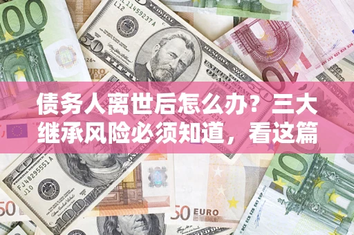 武汉债务人离世后怎么办？三大继承风险必须知道，看这篇就够了