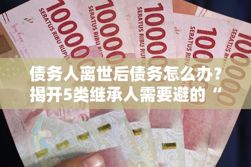 武汉债务人离世后债务怎么办？揭开5类继承人需要避的“坑”